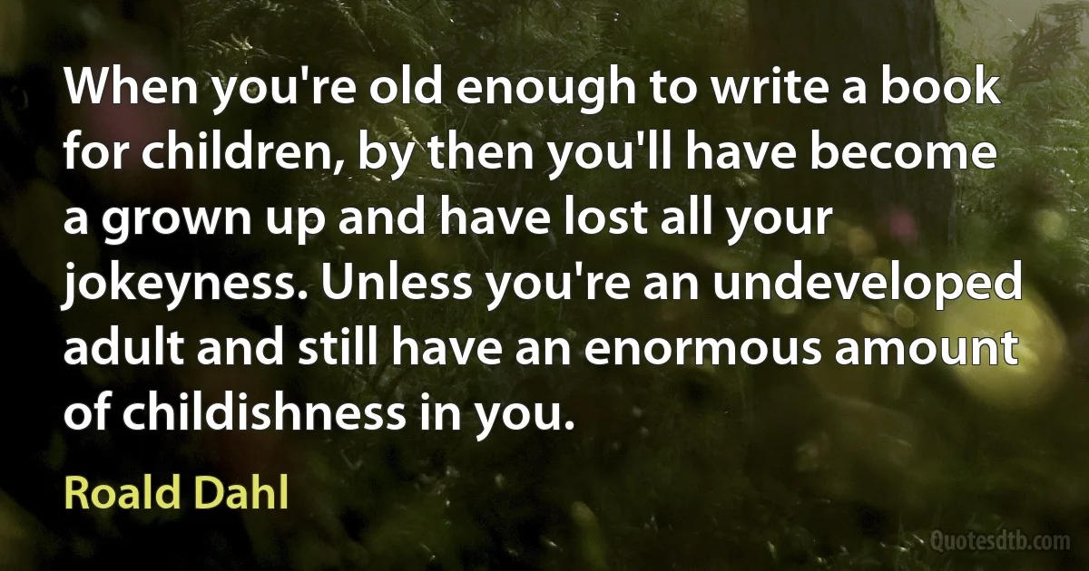 When you're old enough to write a book for children, by then you'll have become a grown up and have lost all your jokeyness. Unless you're an undeveloped adult and still have an enormous amount of childishness in you. (Roald Dahl)