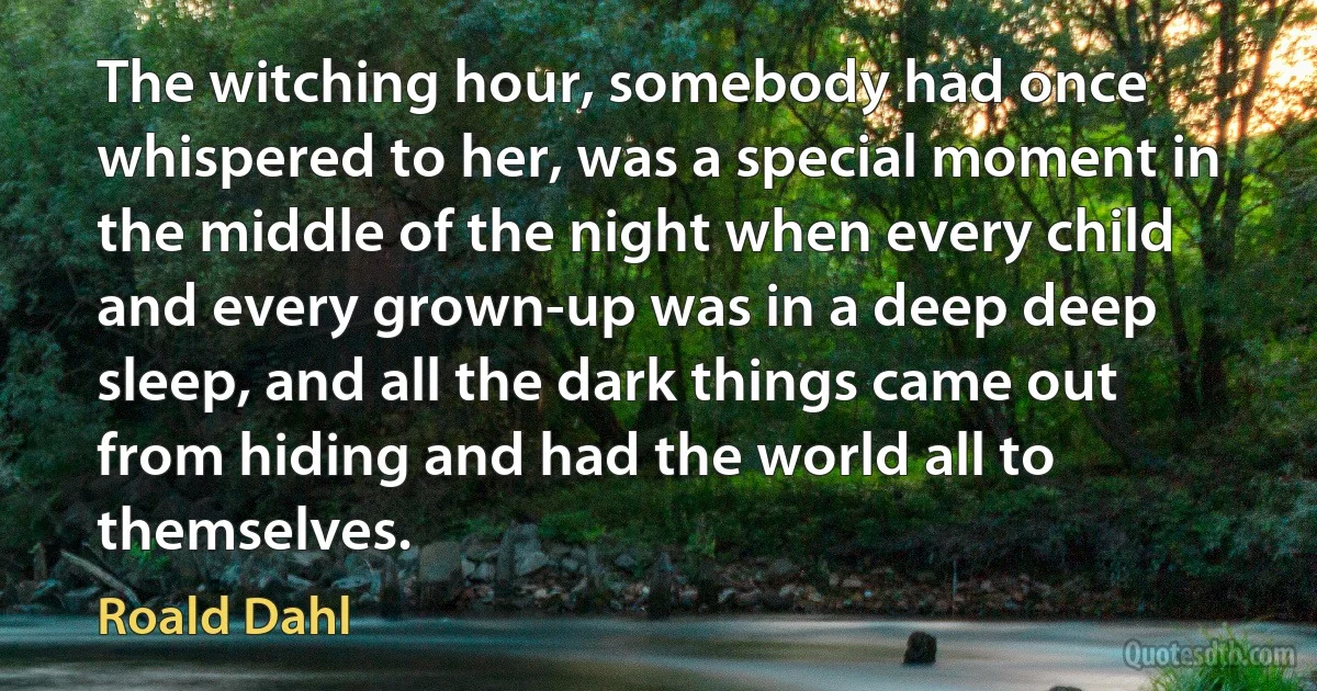 The witching hour, somebody had once whispered to her, was a special moment in the middle of the night when every child and every grown-up was in a deep deep sleep, and all the dark things came out from hiding and had the world all to themselves. (Roald Dahl)