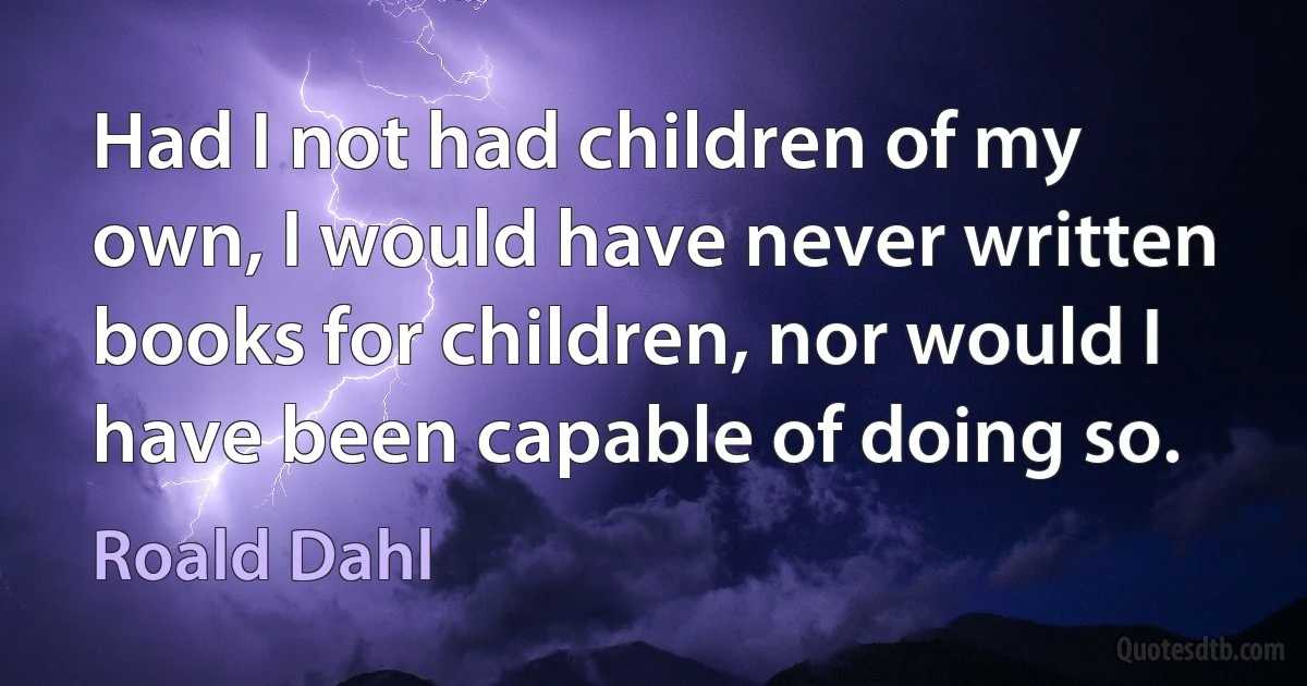 Had I not had children of my own, I would have never written books for children, nor would I have been capable of doing so. (Roald Dahl)