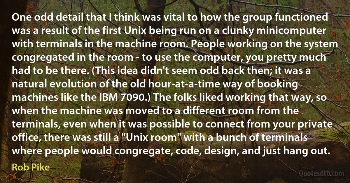 One odd detail that I think was vital to how the group functioned was a result of the first Unix being run on a clunky minicomputer with terminals in the machine room. People working on the system congregated in the room - to use the computer, you pretty much had to be there. (This idea didn't seem odd back then; it was a natural evolution of the old hour-at-a-time way of booking machines like the IBM 7090.) The folks liked working that way, so when the machine was moved to a different room from the terminals, even when it was possible to connect from your private office, there was still a "Unix room" with a bunch of terminals where people would congregate, code, design, and just hang out. (Rob Pike)