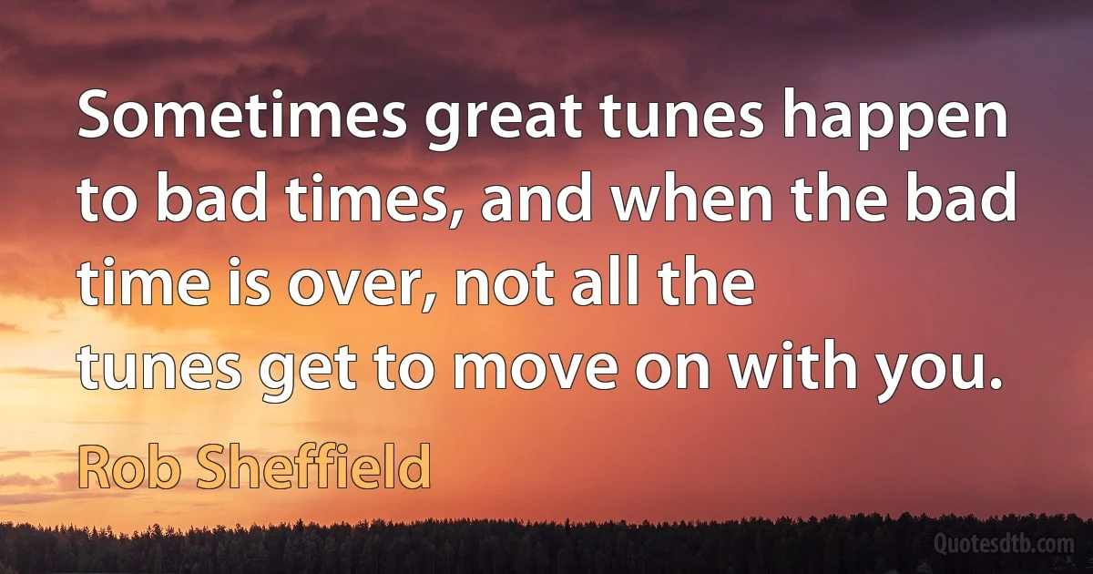 Sometimes great tunes happen to bad times, and when the bad time is over, not all the tunes get to move on with you. (Rob Sheffield)