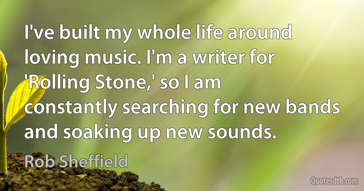 I've built my whole life around loving music. I'm a writer for 'Rolling Stone,' so I am constantly searching for new bands and soaking up new sounds. (Rob Sheffield)