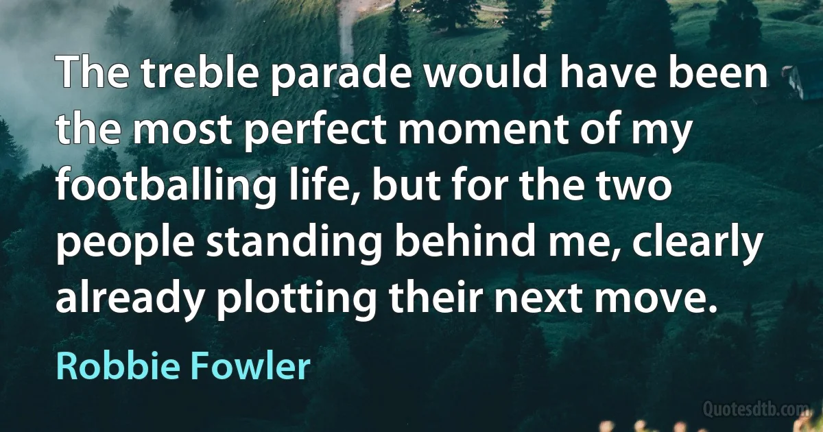 The treble parade would have been the most perfect moment of my footballing life, but for the two people standing behind me, clearly already plotting their next move. (Robbie Fowler)