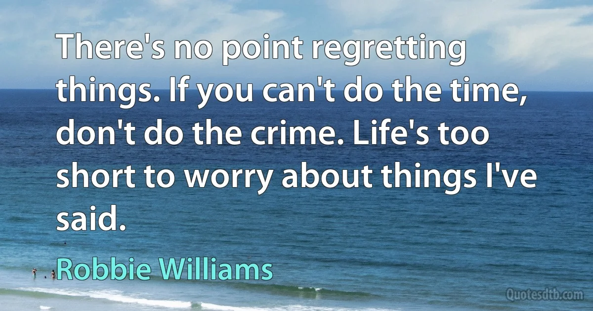 There's no point regretting things. If you can't do the time, don't do the crime. Life's too short to worry about things I've said. (Robbie Williams)