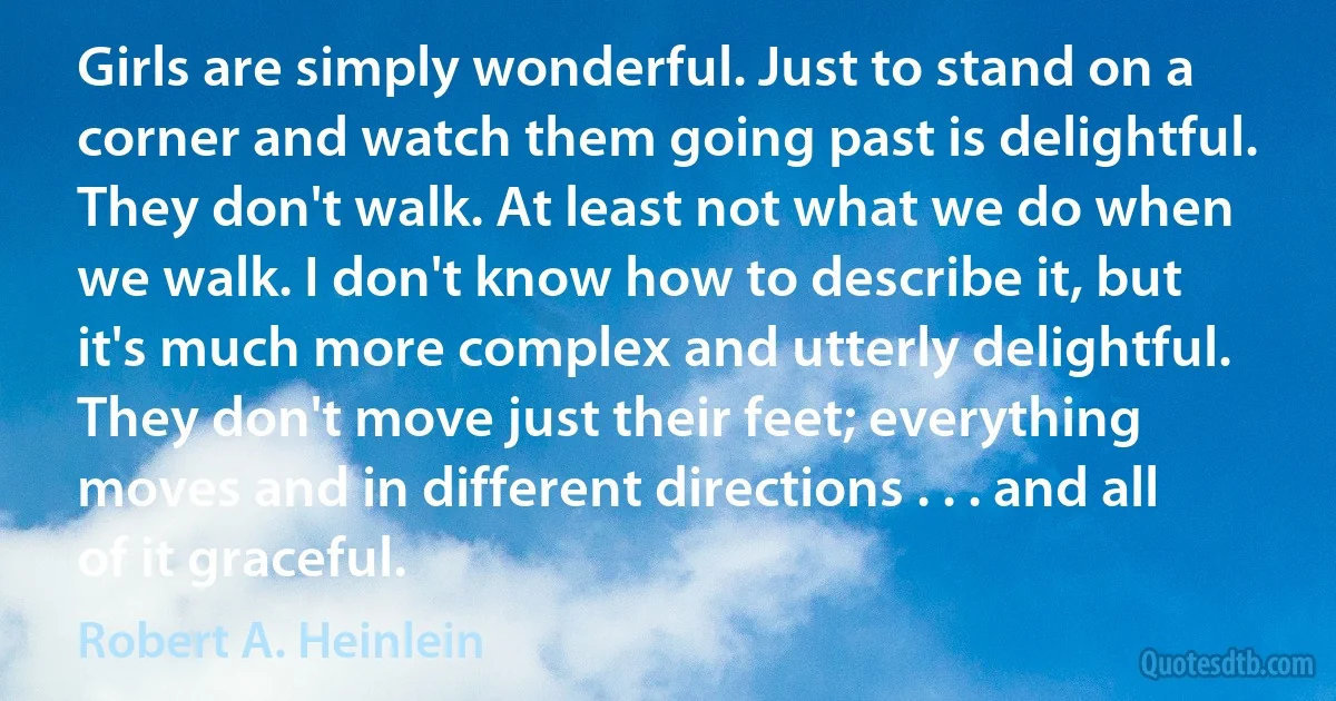 Girls are simply wonderful. Just to stand on a corner and watch them going past is delightful. They don't walk. At least not what we do when we walk. I don't know how to describe it, but it's much more complex and utterly delightful. They don't move just their feet; everything moves and in different directions . . . and all of it graceful. (Robert A. Heinlein)