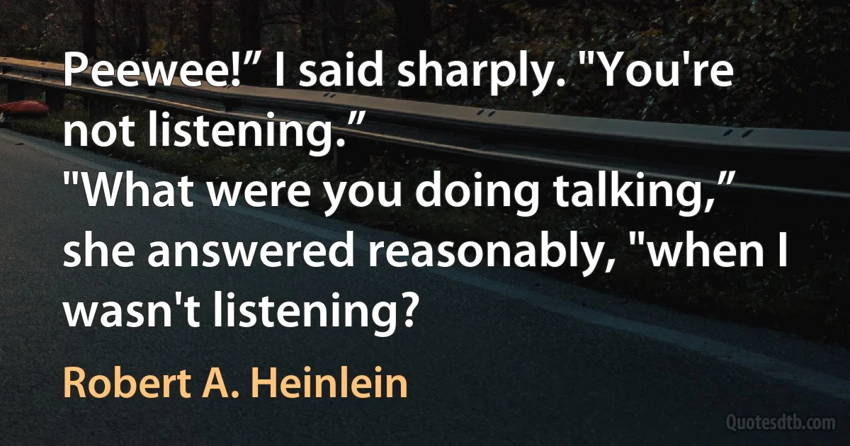 Peewee!” I said sharply. "You're not listening.”
"What were you doing talking,” she answered reasonably, "when I wasn't listening? (Robert A. Heinlein)