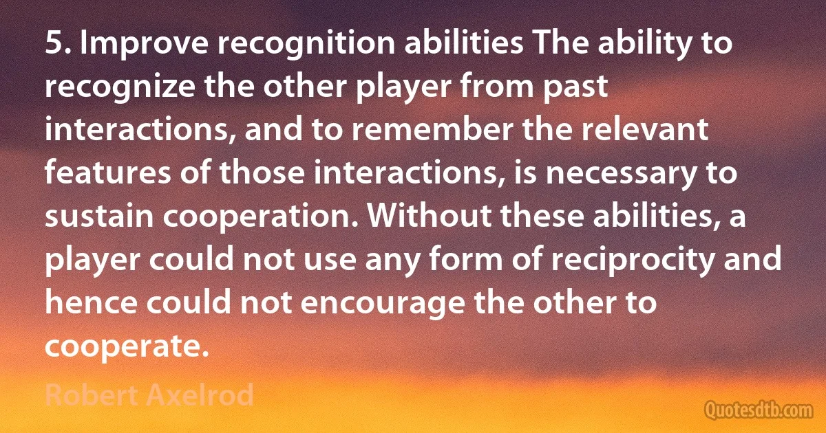 5. Improve recognition abilities The ability to recognize the other player from past interactions, and to remember the relevant features of those interactions, is necessary to sustain cooperation. Without these abilities, a player could not use any form of reciprocity and hence could not encourage the other to cooperate. (Robert Axelrod)