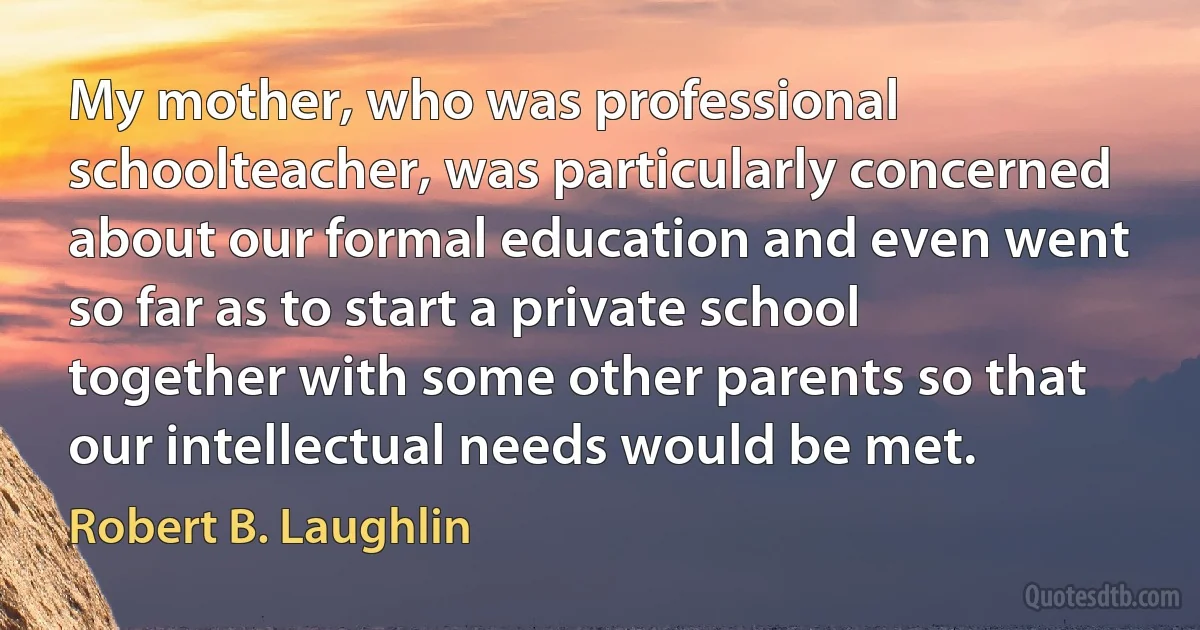 My mother, who was professional schoolteacher, was particularly concerned about our formal education and even went so far as to start a private school together with some other parents so that our intellectual needs would be met. (Robert B. Laughlin)