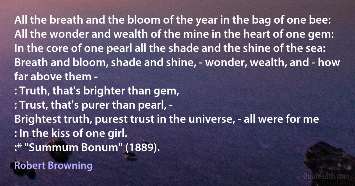 All the breath and the bloom of the year in the bag of one bee:
All the wonder and wealth of the mine in the heart of one gem:
In the core of one pearl all the shade and the shine of the sea:
Breath and bloom, shade and shine, - wonder, wealth, and - how far above them -
: Truth, that's brighter than gem,
: Trust, that's purer than pearl, -
Brightest truth, purest trust in the universe, - all were for me
: In the kiss of one girl.
:* "Summum Bonum" (1889). (Robert Browning)