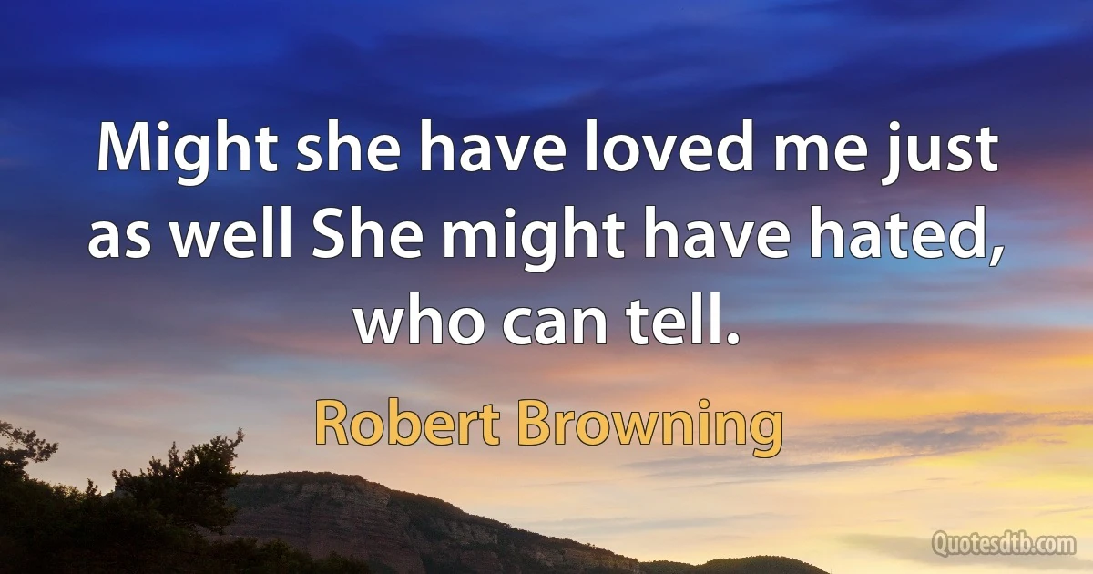 Might she have loved me just as well She might have hated, who can tell. (Robert Browning)