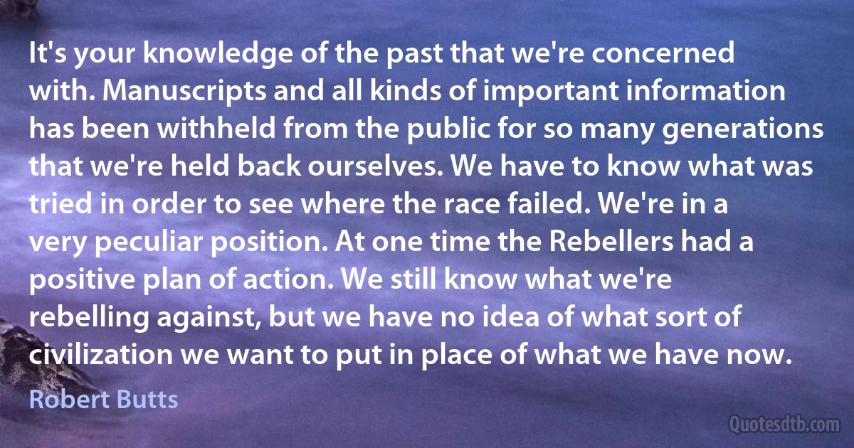 It's your knowledge of the past that we're concerned with. Manuscripts and all kinds of important information has been withheld from the public for so many generations that we're held back ourselves. We have to know what was tried in order to see where the race failed. We're in a very peculiar position. At one time the Rebellers had a positive plan of action. We still know what we're rebelling against, but we have no idea of what sort of civilization we want to put in place of what we have now. (Robert Butts)