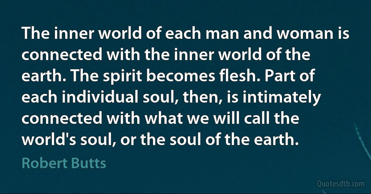 The inner world of each man and woman is connected with the inner world of the earth. The spirit becomes flesh. Part of each individual soul, then, is intimately connected with what we will call the world's soul, or the soul of the earth. (Robert Butts)