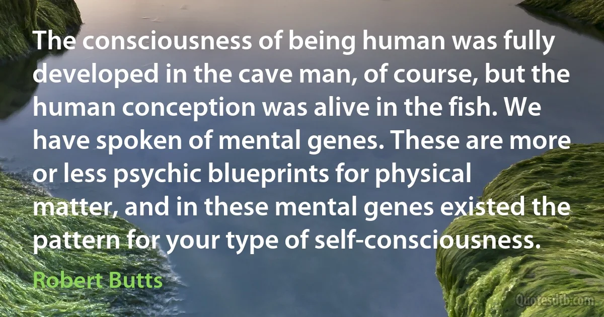 The consciousness of being human was fully developed in the cave man, of course, but the human conception was alive in the fish. We have spoken of mental genes. These are more or less psychic blueprints for physical matter, and in these mental genes existed the pattern for your type of self-consciousness. (Robert Butts)