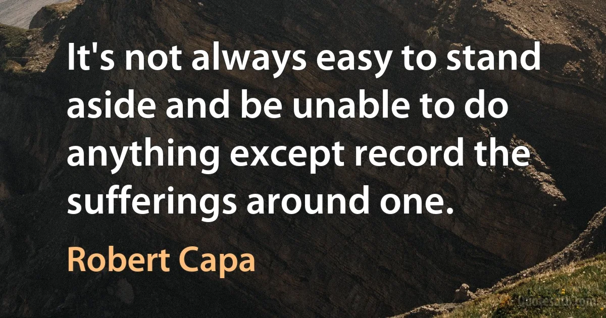 It's not always easy to stand aside and be unable to do anything except record the sufferings around one. (Robert Capa)