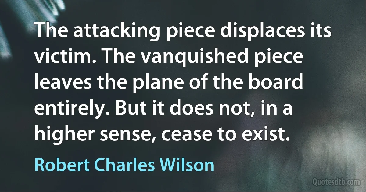 The attacking piece displaces its victim. The vanquished piece leaves the plane of the board entirely. But it does not, in a higher sense, cease to exist. (Robert Charles Wilson)