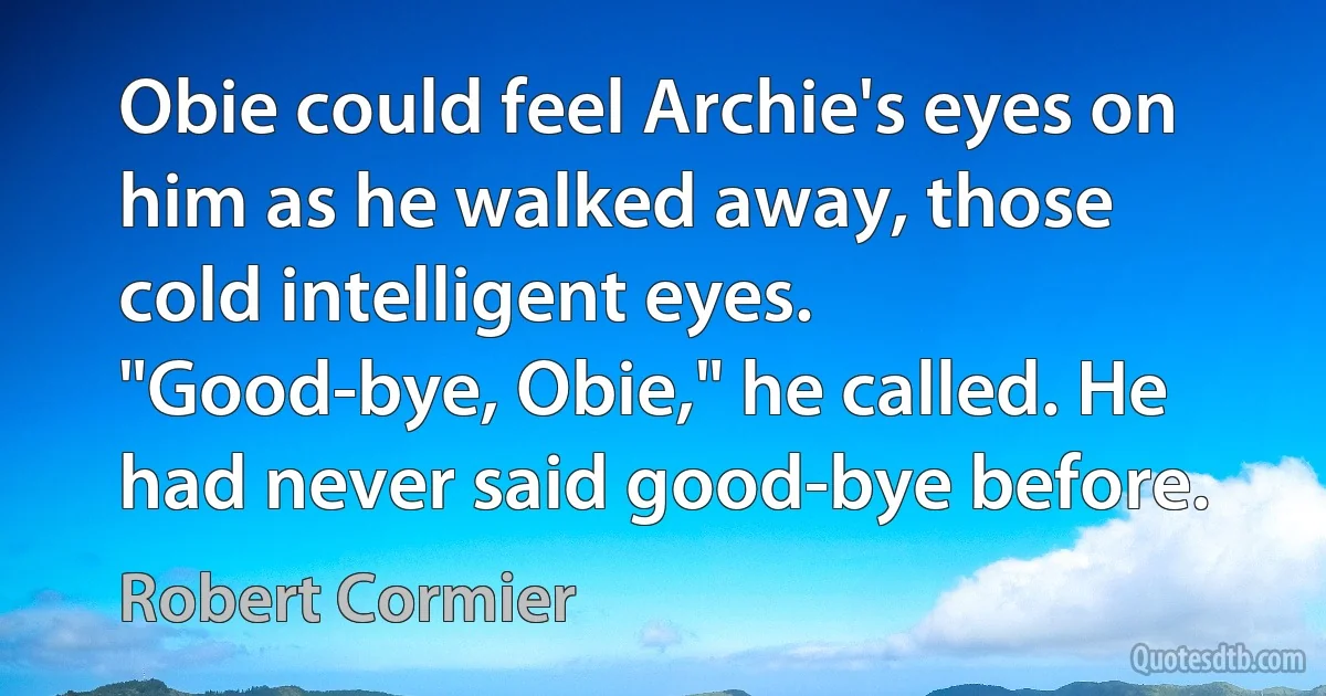 Obie could feel Archie's eyes on him as he walked away, those cold intelligent eyes. "Good-bye, Obie," he called. He had never said good-bye before. (Robert Cormier)