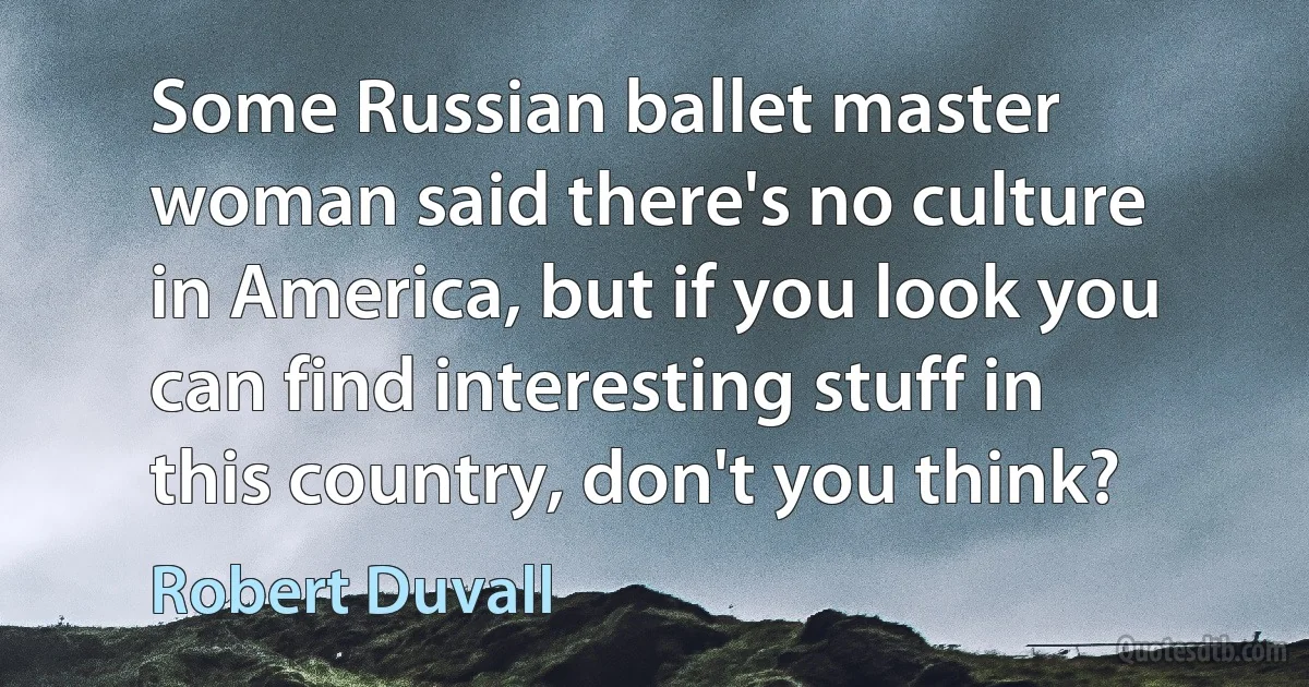 Some Russian ballet master woman said there's no culture in America, but if you look you can find interesting stuff in this country, don't you think? (Robert Duvall)