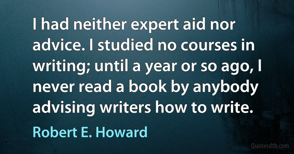 I had neither expert aid nor advice. I studied no courses in writing; until a year or so ago, I never read a book by anybody advising writers how to write. (Robert E. Howard)