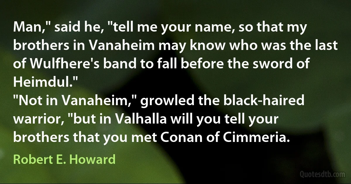 Man," said he, "tell me your name, so that my brothers in Vanaheim may know who was the last of Wulfhere's band to fall before the sword of Heimdul."
"Not in Vanaheim," growled the black-haired warrior, "but in Valhalla will you tell your brothers that you met Conan of Cimmeria. (Robert E. Howard)