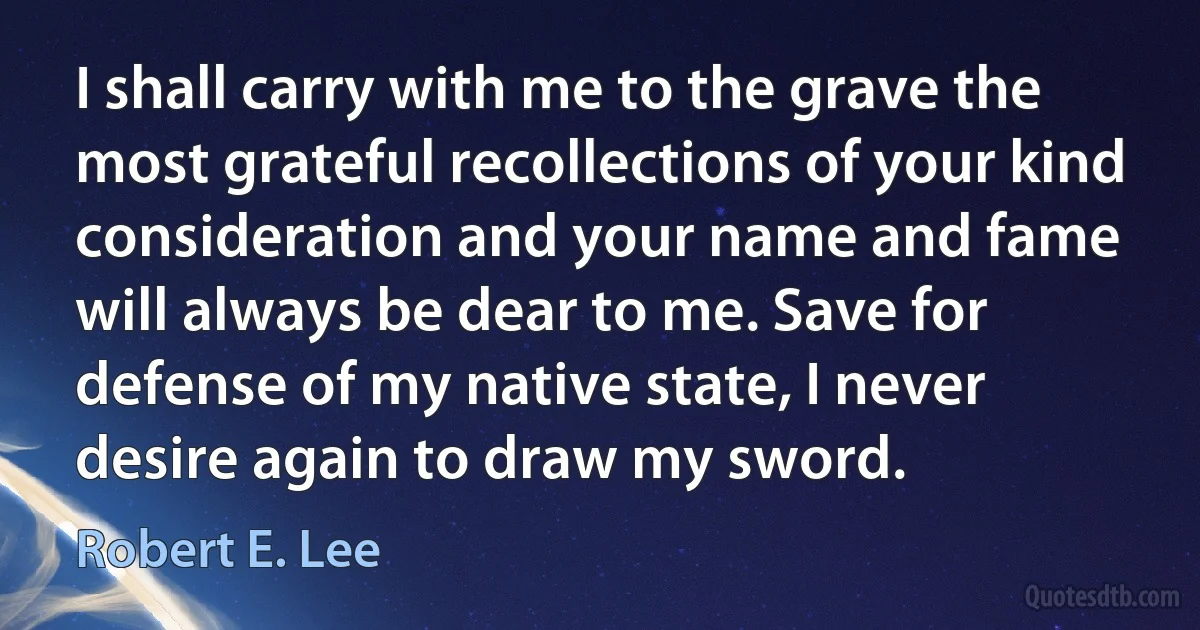 I shall carry with me to the grave the most grateful recollections of your kind consideration and your name and fame will always be dear to me. Save for defense of my native state, I never desire again to draw my sword. (Robert E. Lee)