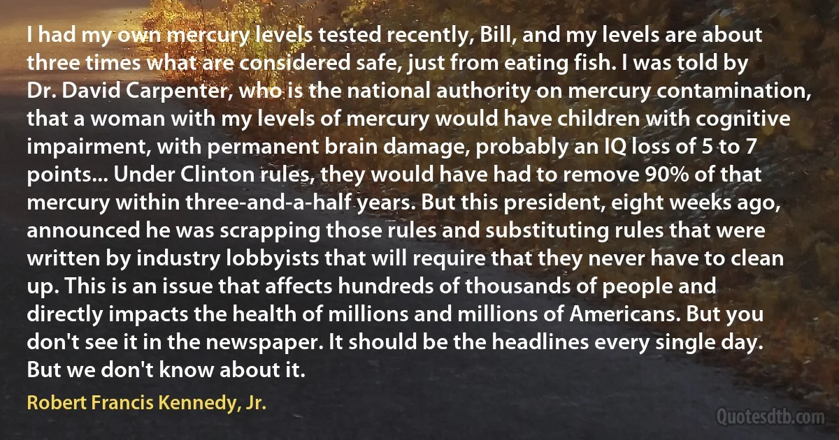 I had my own mercury levels tested recently, Bill, and my levels are about three times what are considered safe, just from eating fish. I was told by Dr. David Carpenter, who is the national authority on mercury contamination, that a woman with my levels of mercury would have children with cognitive impairment, with permanent brain damage, probably an IQ loss of 5 to 7 points... Under Clinton rules, they would have had to remove 90% of that mercury within three-and-a-half years. But this president, eight weeks ago, announced he was scrapping those rules and substituting rules that were written by industry lobbyists that will require that they never have to clean up. This is an issue that affects hundreds of thousands of people and directly impacts the health of millions and millions of Americans. But you don't see it in the newspaper. It should be the headlines every single day. But we don't know about it. (Robert Francis Kennedy, Jr.)