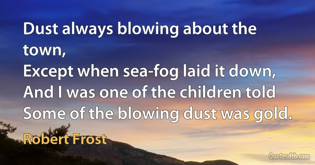 Dust always blowing about the town,
Except when sea-fog laid it down,
And I was one of the children told
Some of the blowing dust was gold. (Robert Frost)