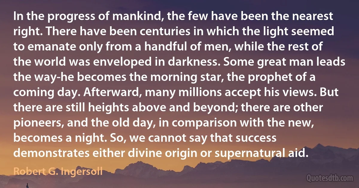 In the progress of mankind, the few have been the nearest right. There have been centuries in which the light seemed to emanate only from a handful of men, while the rest of the world was enveloped in darkness. Some great man leads the way-he becomes the morning star, the prophet of a coming day. Afterward, many millions accept his views. But there are still heights above and beyond; there are other pioneers, and the old day, in comparison with the new, becomes a night. So, we cannot say that success demonstrates either divine origin or supernatural aid. (Robert G. Ingersoll)