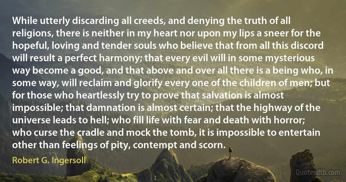 While utterly discarding all creeds, and denying the truth of all religions, there is neither in my heart nor upon my lips a sneer for the hopeful, loving and tender souls who believe that from all this discord will result a perfect harmony; that every evil will in some mysterious way become a good, and that above and over all there is a being who, in some way, will reclaim and glorify every one of the children of men; but for those who heartlessly try to prove that salvation is almost impossible; that damnation is almost certain; that the highway of the universe leads to hell; who fill life with fear and death with horror; who curse the cradle and mock the tomb, it is impossible to entertain other than feelings of pity, contempt and scorn. (Robert G. Ingersoll)