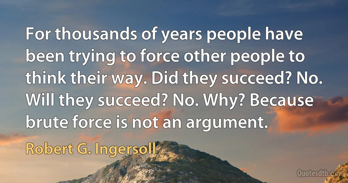 For thousands of years people have been trying to force other people to think their way. Did they succeed? No. Will they succeed? No. Why? Because brute force is not an argument. (Robert G. Ingersoll)