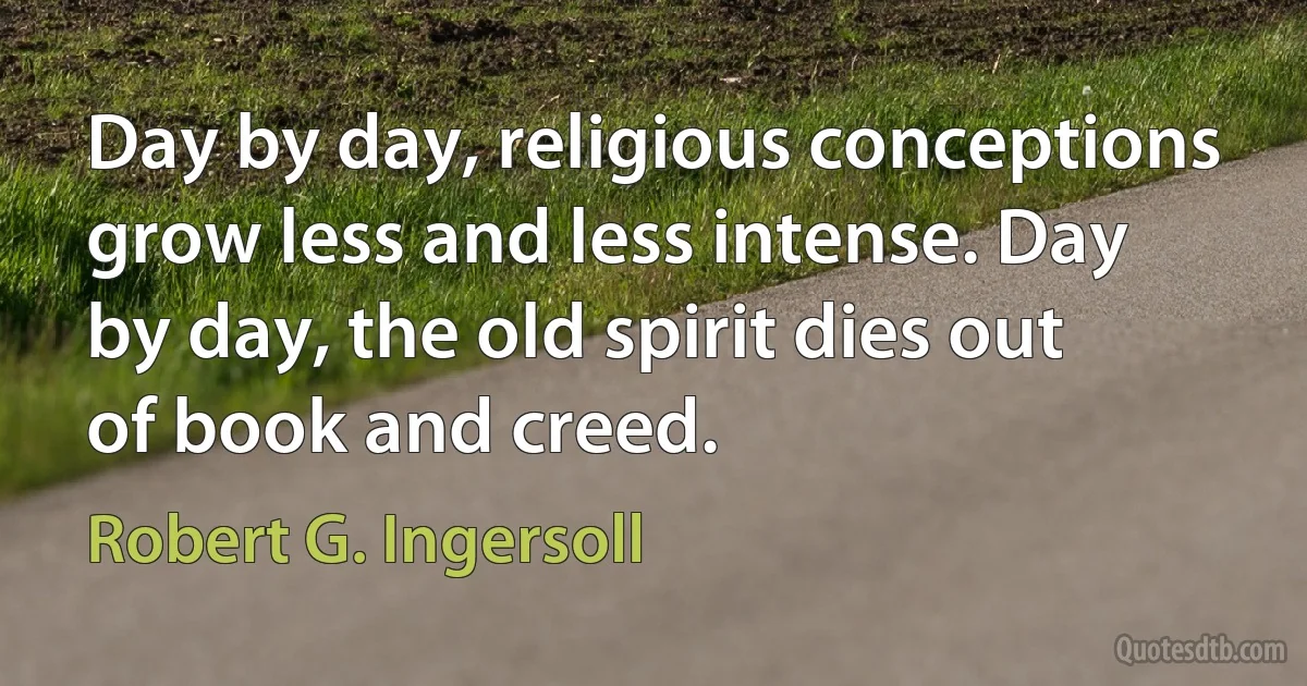 Day by day, religious conceptions grow less and less intense. Day by day, the old spirit dies out of book and creed. (Robert G. Ingersoll)