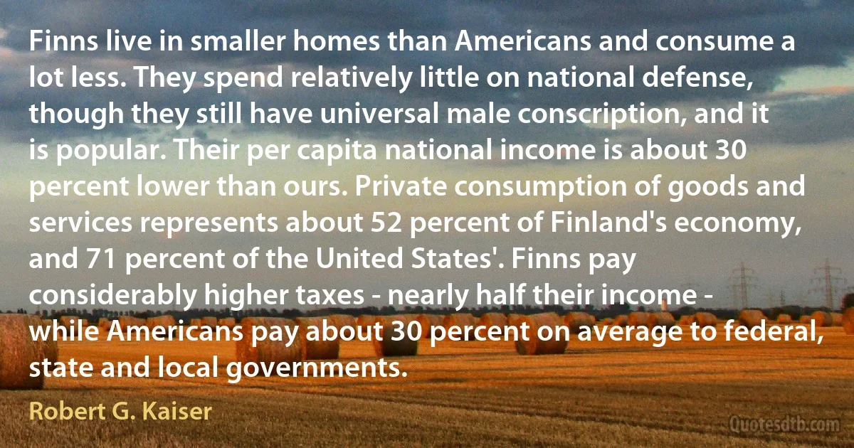 Finns live in smaller homes than Americans and consume a lot less. They spend relatively little on national defense, though they still have universal male conscription, and it is popular. Their per capita national income is about 30 percent lower than ours. Private consumption of goods and services represents about 52 percent of Finland's economy, and 71 percent of the United States'. Finns pay considerably higher taxes - nearly half their income - while Americans pay about 30 percent on average to federal, state and local governments. (Robert G. Kaiser)