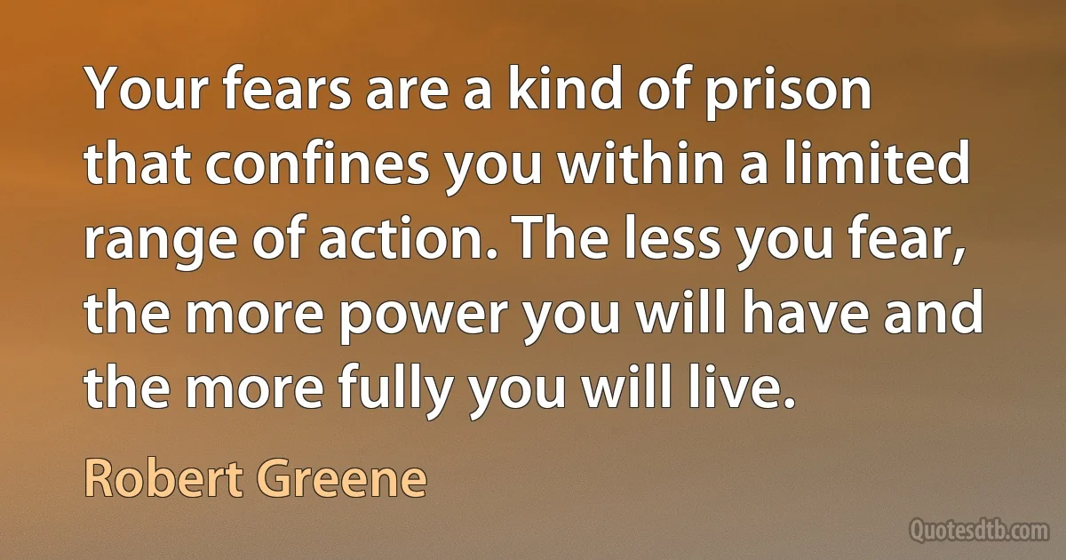 Your fears are a kind of prison that confines you within a limited range of action. The less you fear, the more power you will have and the more fully you will live. (Robert Greene)