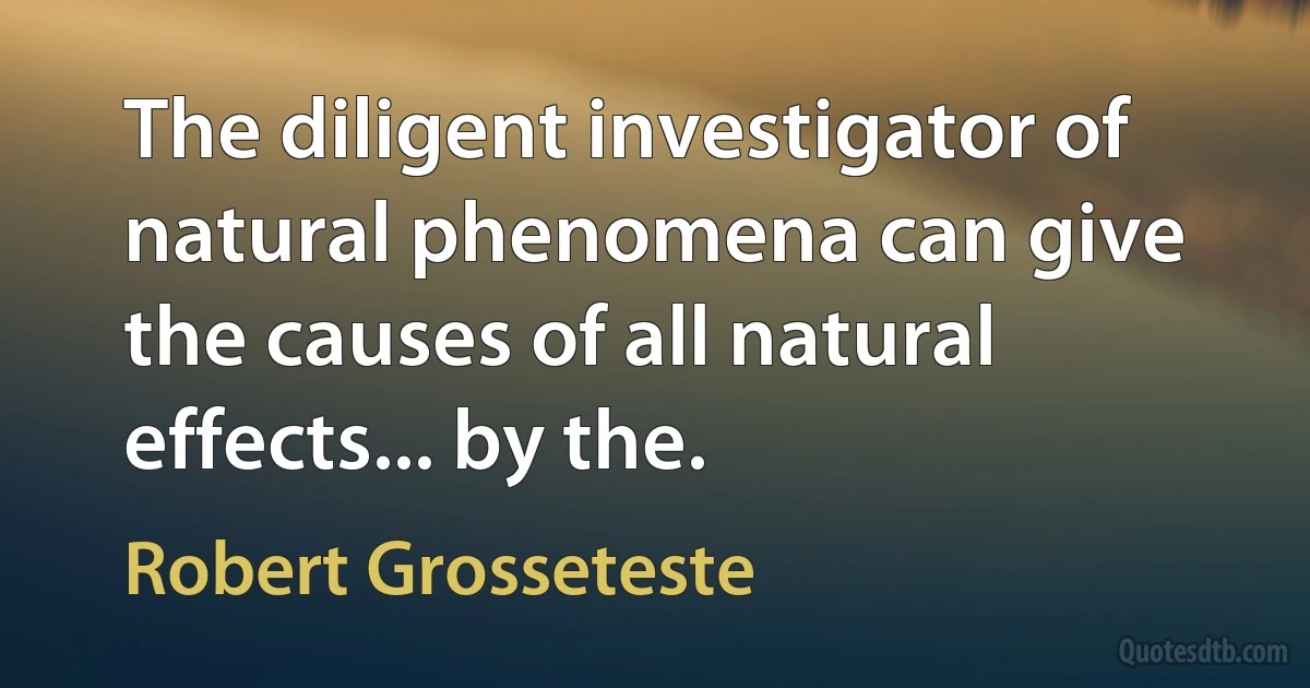 The diligent investigator of natural phenomena can give the causes of all natural effects... by the. (Robert Grosseteste)