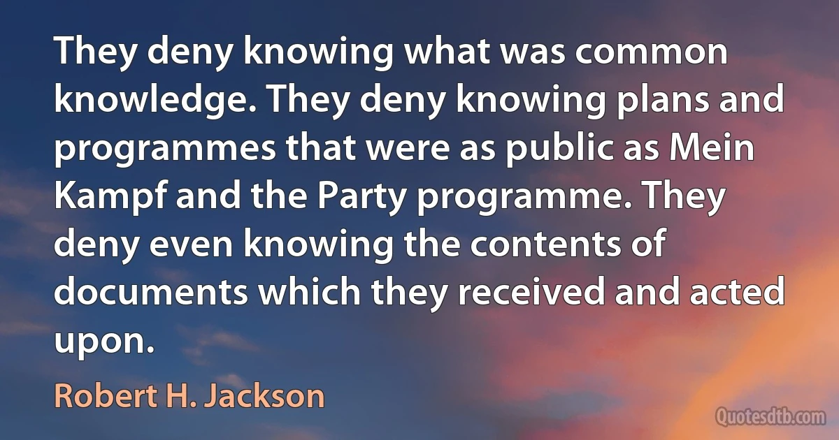 They deny knowing what was common knowledge. They deny knowing plans and programmes that were as public as Mein Kampf and the Party programme. They deny even knowing the contents of documents which they received and acted upon. (Robert H. Jackson)