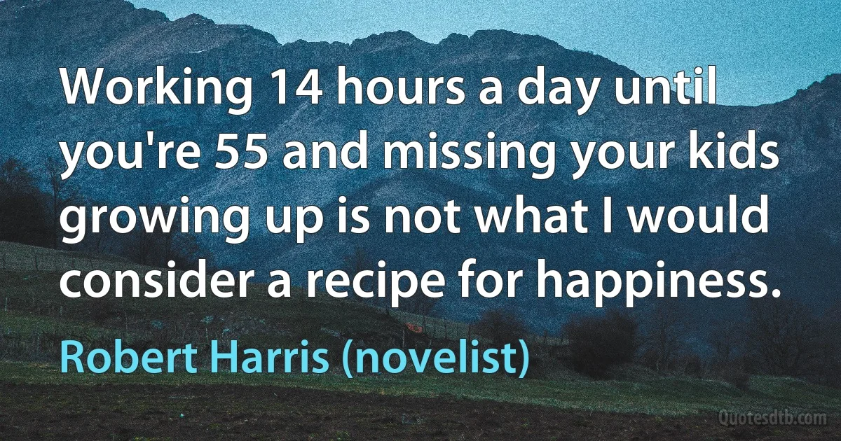 Working 14 hours a day until you're 55 and missing your kids growing up is not what I would consider a recipe for happiness. (Robert Harris (novelist))