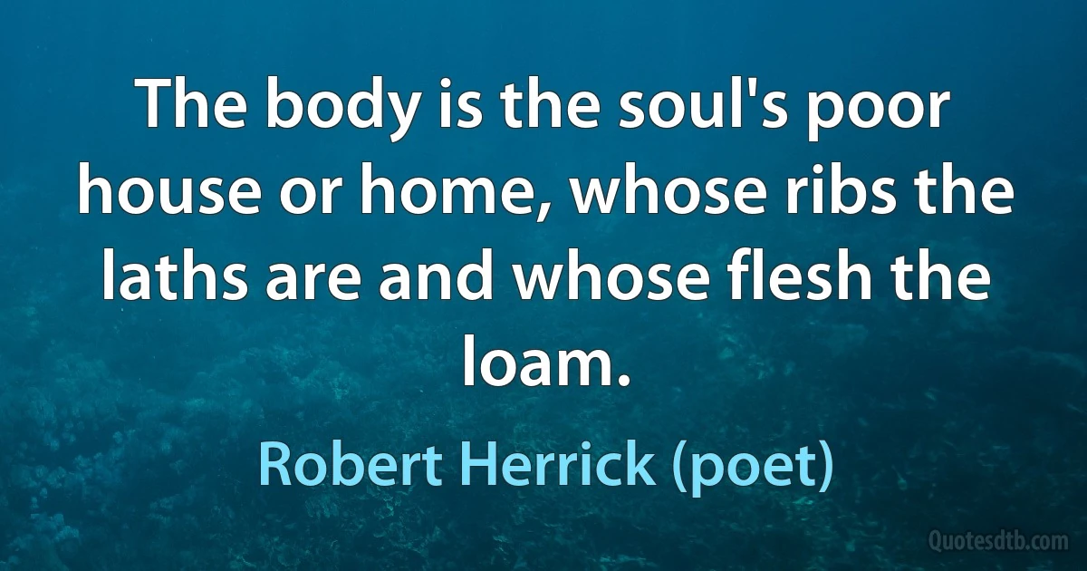 The body is the soul's poor house or home, whose ribs the laths are and whose flesh the loam. (Robert Herrick (poet))