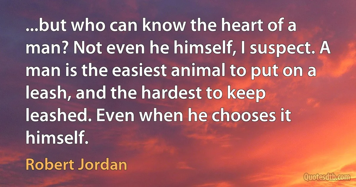 ...but who can know the heart of a man? Not even he himself, I suspect. A man is the easiest animal to put on a leash, and the hardest to keep leashed. Even when he chooses it himself. (Robert Jordan)