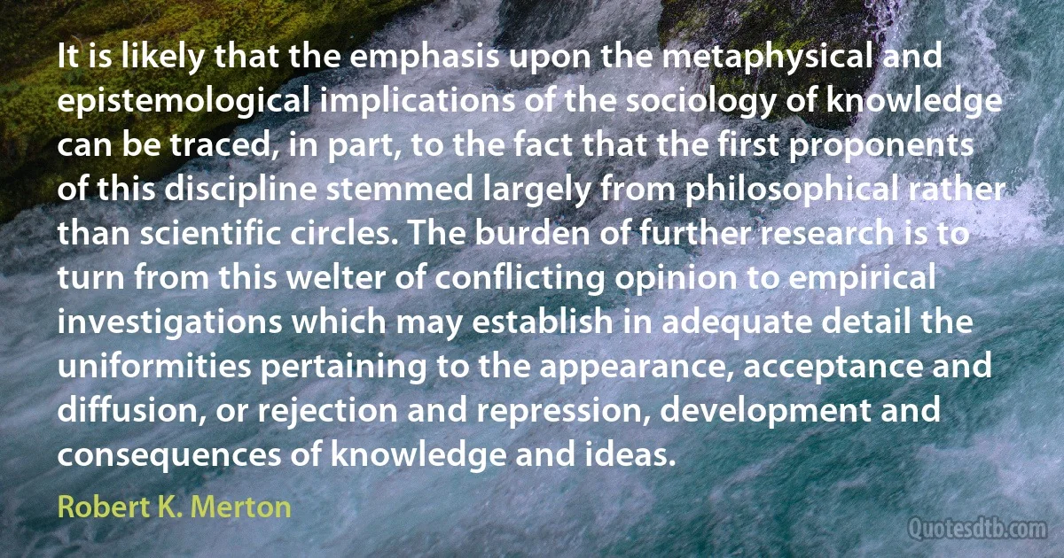 It is likely that the emphasis upon the metaphysical and epistemological implications of the sociology of knowledge can be traced, in part, to the fact that the first proponents of this discipline stemmed largely from philosophical rather than scientific circles. The burden of further research is to turn from this welter of conflicting opinion to empirical investigations which may establish in adequate detail the uniformities pertaining to the appearance, acceptance and diffusion, or rejection and repression, development and consequences of knowledge and ideas. (Robert K. Merton)