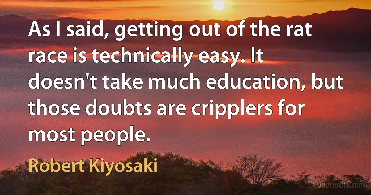 As I said, getting out of the rat race is technically easy. It doesn't take much education, but those doubts are cripplers for most people. (Robert Kiyosaki)