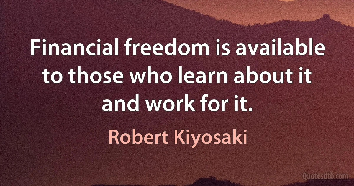 Financial freedom is available to those who learn about it and work for it. (Robert Kiyosaki)