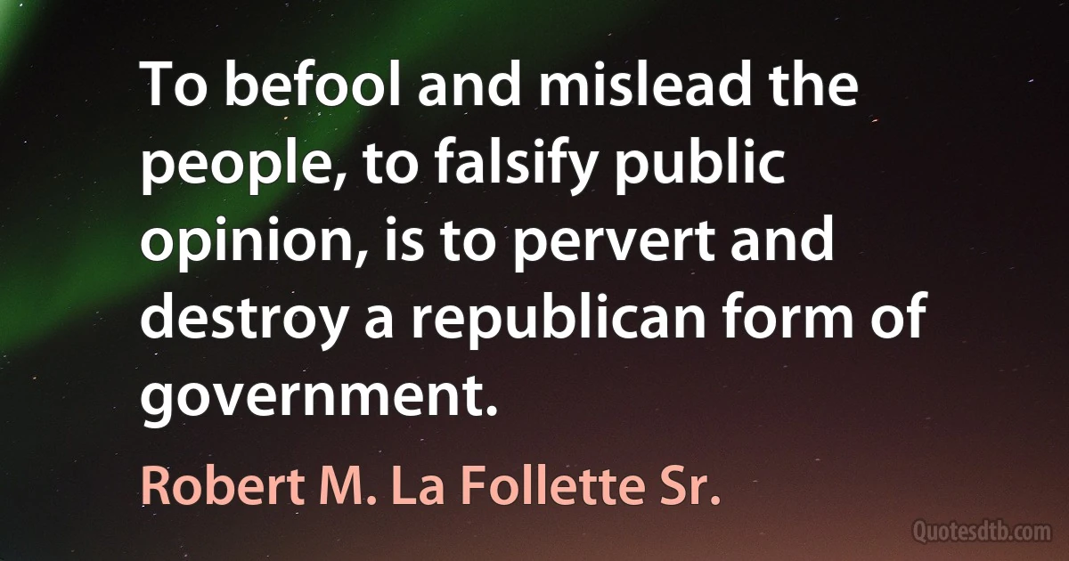 To befool and mislead the people, to falsify public opinion, is to pervert and destroy a republican form of government. (Robert M. La Follette Sr.)