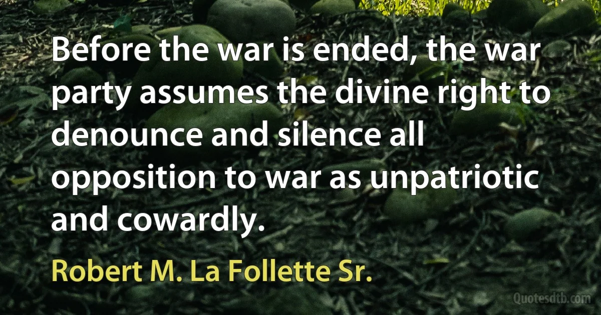 Before the war is ended, the war party assumes the divine right to denounce and silence all opposition to war as unpatriotic and cowardly. (Robert M. La Follette Sr.)