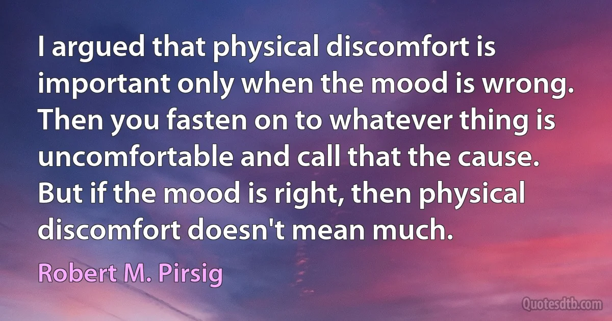 I argued that physical discomfort is important only when the mood is wrong. Then you fasten on to whatever thing is uncomfortable and call that the cause. But if the mood is right, then physical discomfort doesn't mean much. (Robert M. Pirsig)