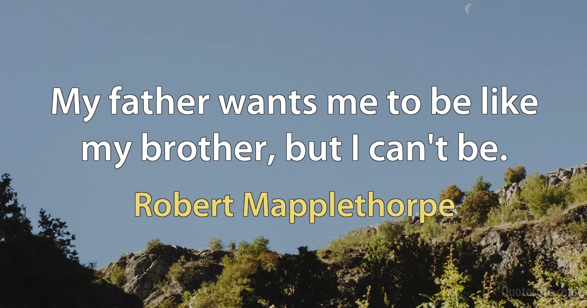 My father wants me to be like my brother, but I can't be. (Robert Mapplethorpe)