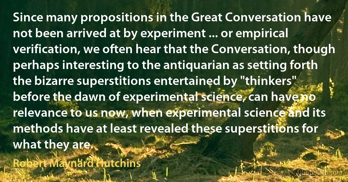 Since many propositions in the Great Conversation have not been arrived at by experiment ... or empirical verification, we often hear that the Conversation, though perhaps interesting to the antiquarian as setting forth the bizarre superstitions entertained by "thinkers" before the dawn of experimental science, can have no relevance to us now, when experimental science and its methods have at least revealed these superstitions for what they are. (Robert Maynard Hutchins)