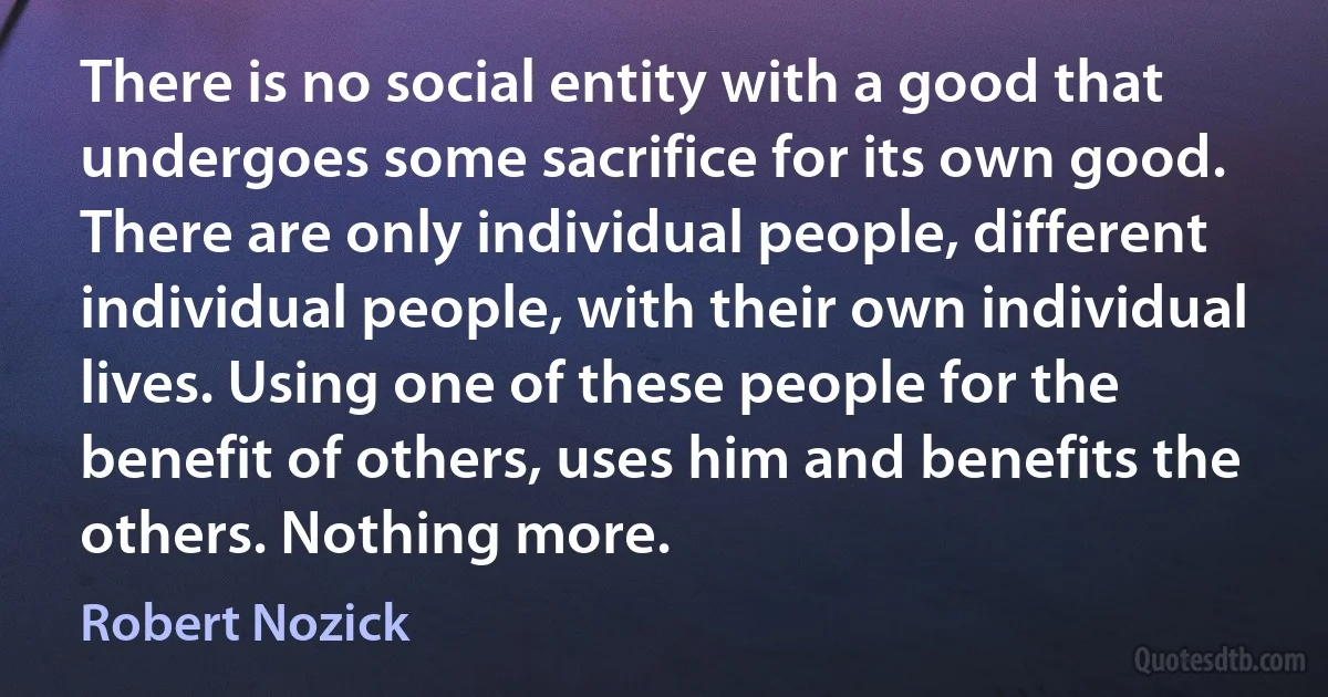 There is no social entity with a good that undergoes some sacrifice for its own good. There are only individual people, different individual people, with their own individual lives. Using one of these people for the benefit of others, uses him and benefits the others. Nothing more. (Robert Nozick)