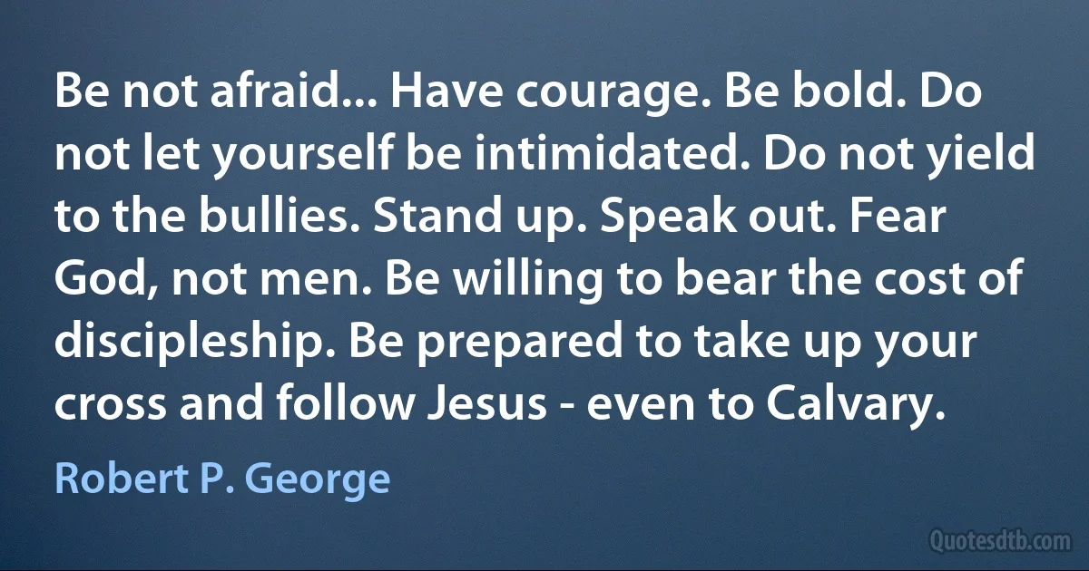 Be not afraid... Have courage. Be bold. Do not let yourself be intimidated. Do not yield to the bullies. Stand up. Speak out. Fear God, not men. Be willing to bear the cost of discipleship. Be prepared to take up your cross and follow Jesus - even to Calvary. (Robert P. George)