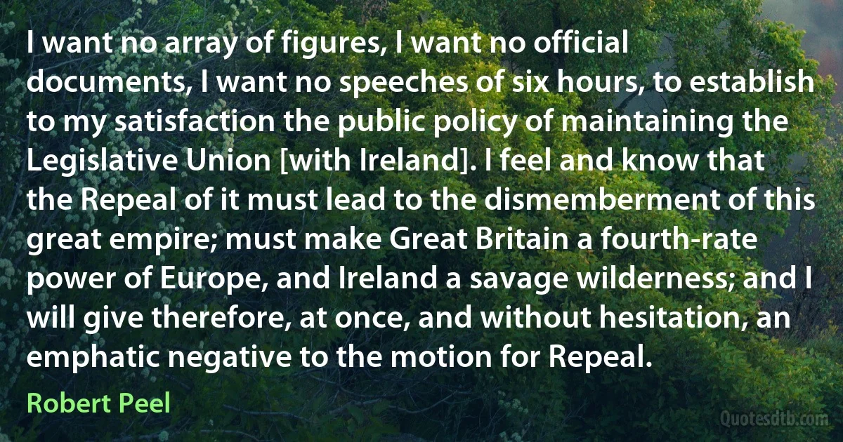 I want no array of figures, I want no official documents, I want no speeches of six hours, to establish to my satisfaction the public policy of maintaining the Legislative Union [with Ireland]. I feel and know that the Repeal of it must lead to the dismemberment of this great empire; must make Great Britain a fourth-rate power of Europe, and Ireland a savage wilderness; and I will give therefore, at once, and without hesitation, an emphatic negative to the motion for Repeal. (Robert Peel)