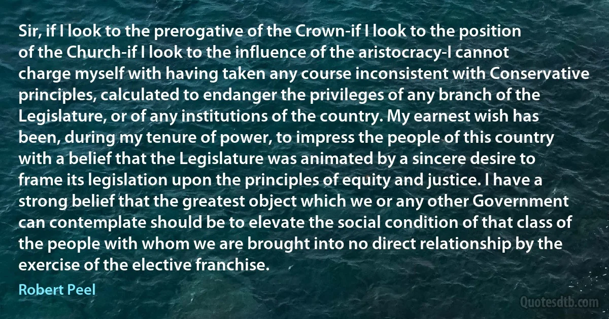 Sir, if I look to the prerogative of the Crown-if I look to the position of the Church-if I look to the influence of the aristocracy-I cannot charge myself with having taken any course inconsistent with Conservative principles, calculated to endanger the privileges of any branch of the Legislature, or of any institutions of the country. My earnest wish has been, during my tenure of power, to impress the people of this country with a belief that the Legislature was animated by a sincere desire to frame its legislation upon the principles of equity and justice. I have a strong belief that the greatest object which we or any other Government can contemplate should be to elevate the social condition of that class of the people with whom we are brought into no direct relationship by the exercise of the elective franchise. (Robert Peel)