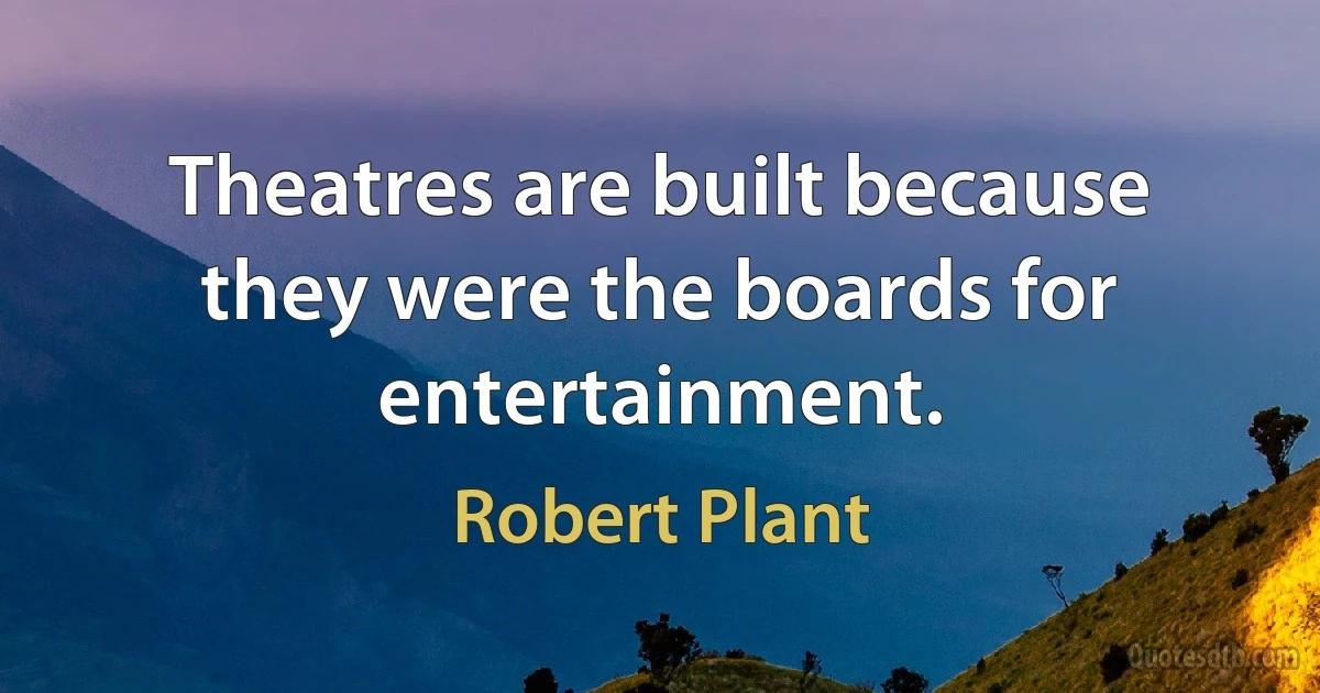 Theatres are built because they were the boards for entertainment. (Robert Plant)